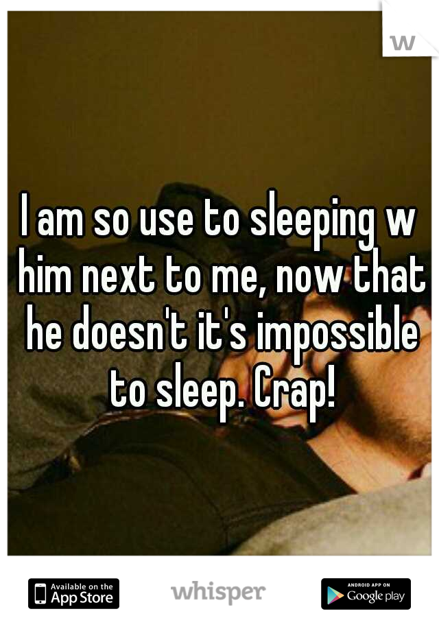 I am so use to sleeping w him next to me, now that he doesn't it's impossible to sleep. Crap!