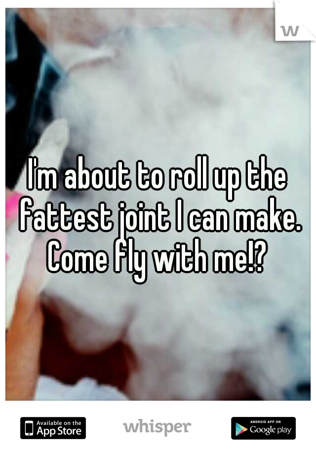 I'm about to roll up the fattest joint I can make. Come fly with me!? 