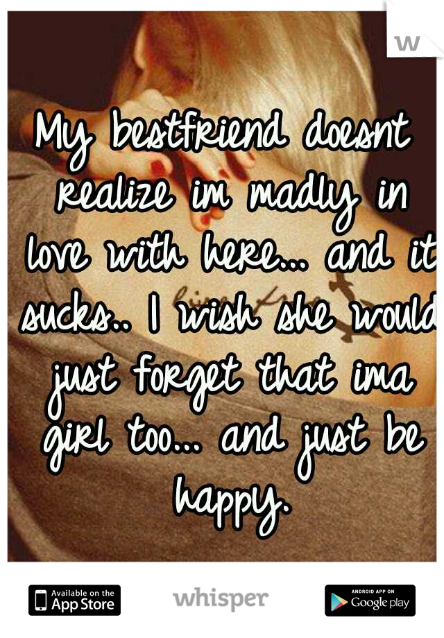 My bestfriend doesnt realize im madly in love with here... and it sucks.. I wish she would just forget that ima girl too... and just be happy.