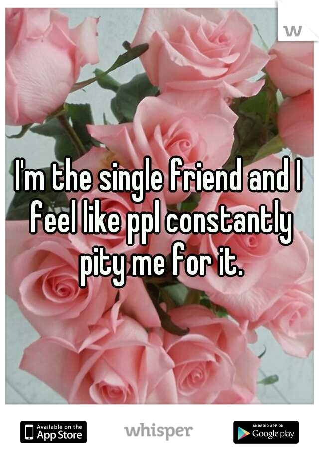 I'm the single friend and I feel like ppl constantly pity me for it.