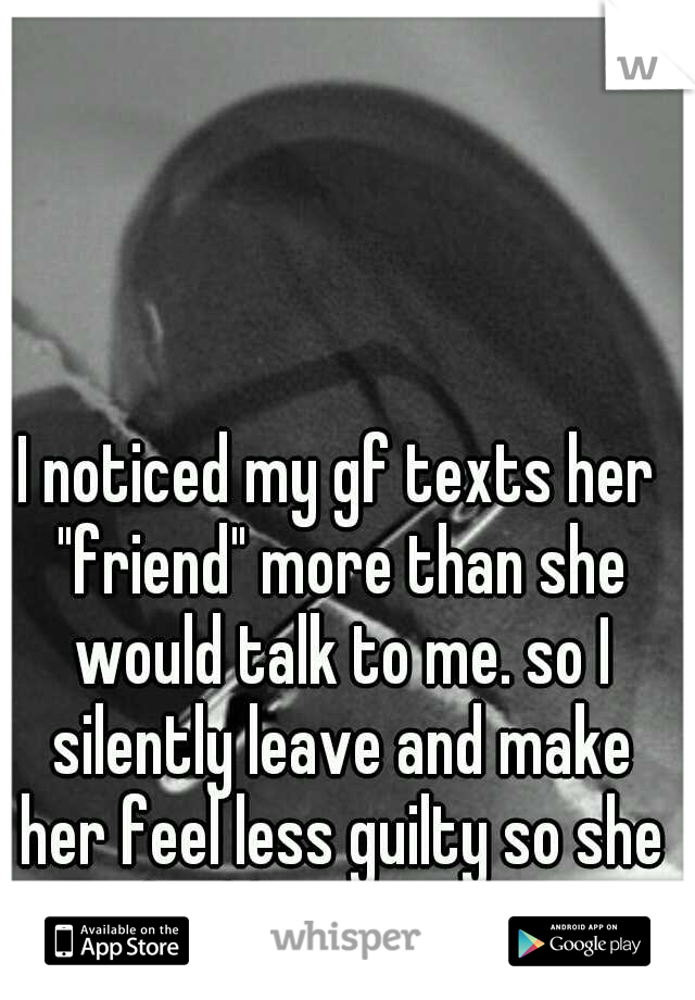 I noticed my gf texts her "friend" more than she would talk to me. so I silently leave and make her feel less guilty so she can find her happiness in him.