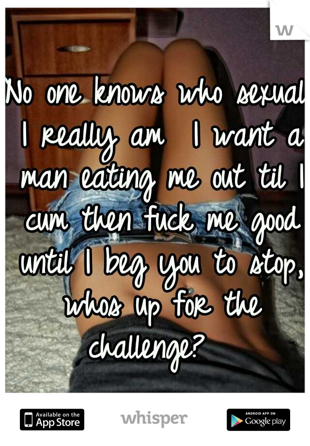 No one knows who sexual I really am

I want a man eating me out til I cum then fuck me good until I beg you to stop, whos up for the challenge? 
