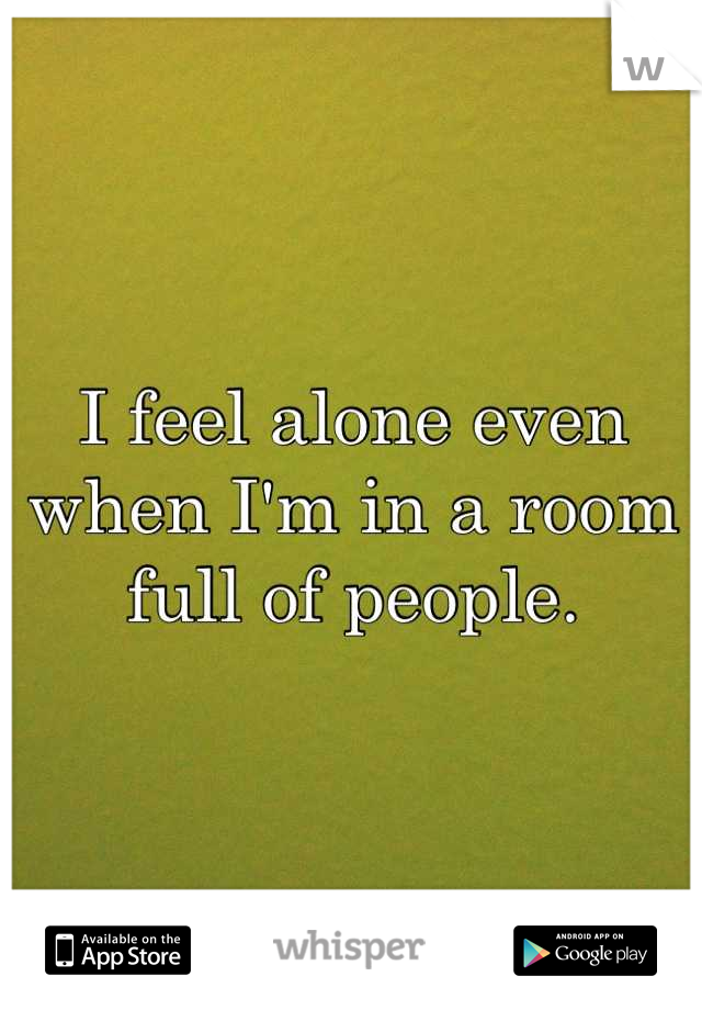 I feel alone even when I'm in a room full of people.