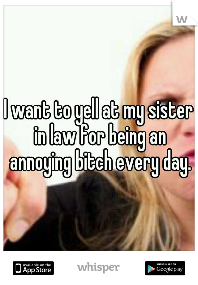 I want to yell at my sister in law for being an annoying bitch every day.