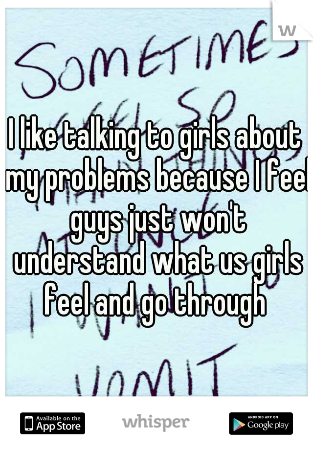 I like talking to girls about my problems because I feel guys just won't understand what us girls feel and go through 