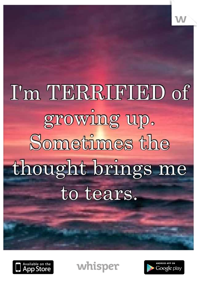 I'm TERRIFIED of growing up. Sometimes the thought brings me to tears.