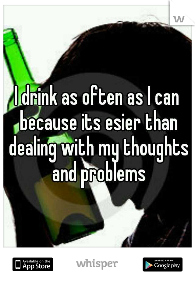 I drink as often as I can because its esier than dealing with my thoughts and problems