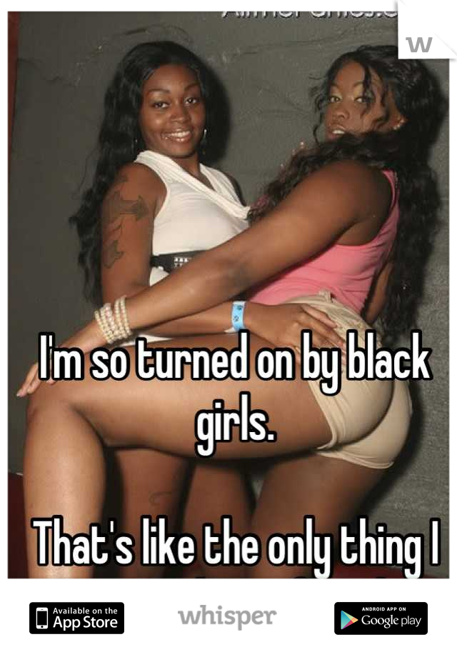 I'm so turned on by black girls. 

That's like the only thing I want and I'm a female. 
