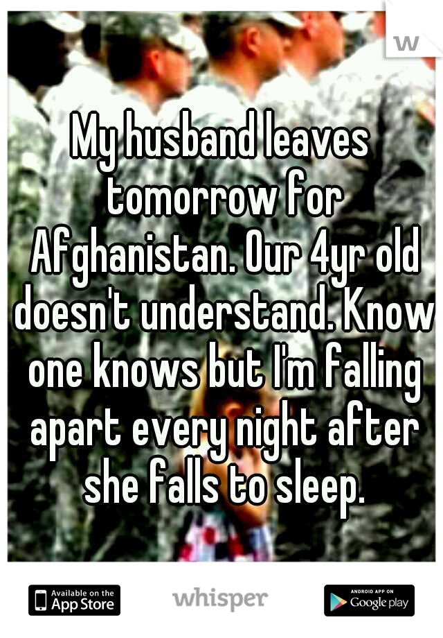 My husband leaves tomorrow for Afghanistan. Our 4yr old doesn't understand. Know one knows but I'm falling apart every night after she falls to sleep.