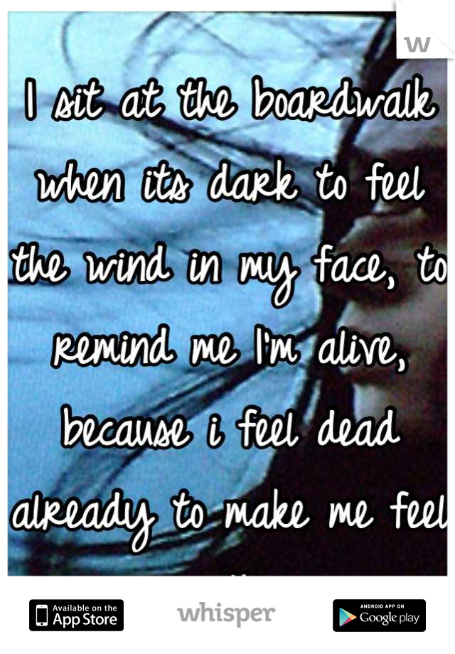 I sit at the boardwalk when its dark to feel the wind in my face, to remind me I'm alive, because i feel dead already to make me feel something