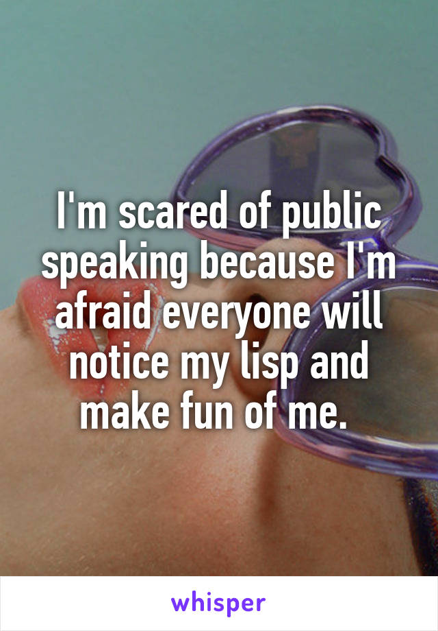 I'm scared of public speaking because I'm afraid everyone will notice my lisp and make fun of me. 