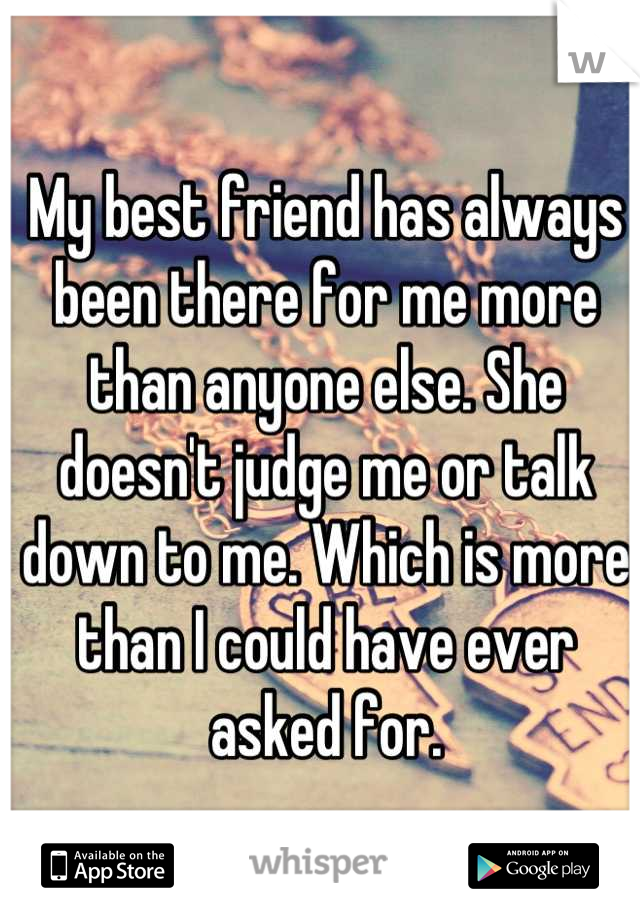 My best friend has always been there for me more than anyone else. She doesn't judge me or talk down to me. Which is more than I could have ever asked for.