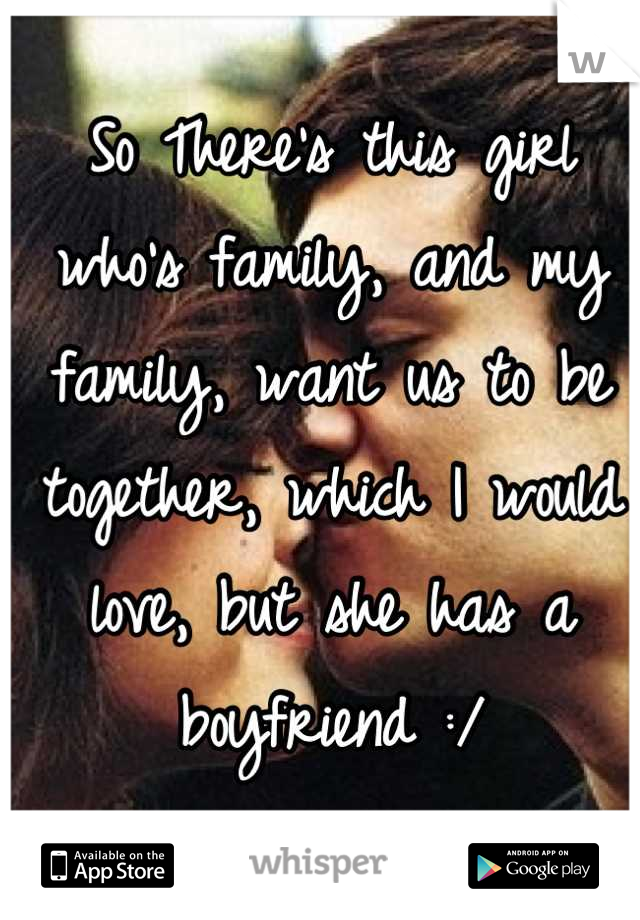 So There's this girl who's family, and my family, want us to be together, which I would love, but she has a boyfriend :/