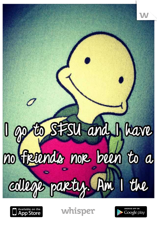 I go to SFSU and I have no friends nor been to a college party. Am I the only one out there?