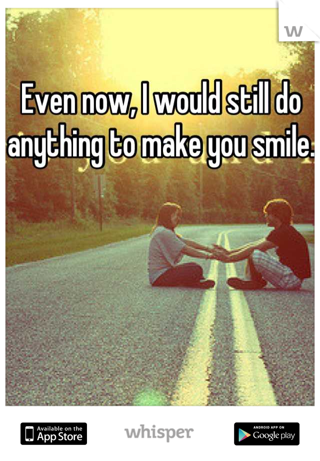 Even now, I would still do anything to make you smile.