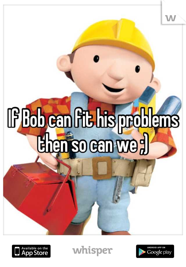 If Bob can fit his problems then so can we ;)