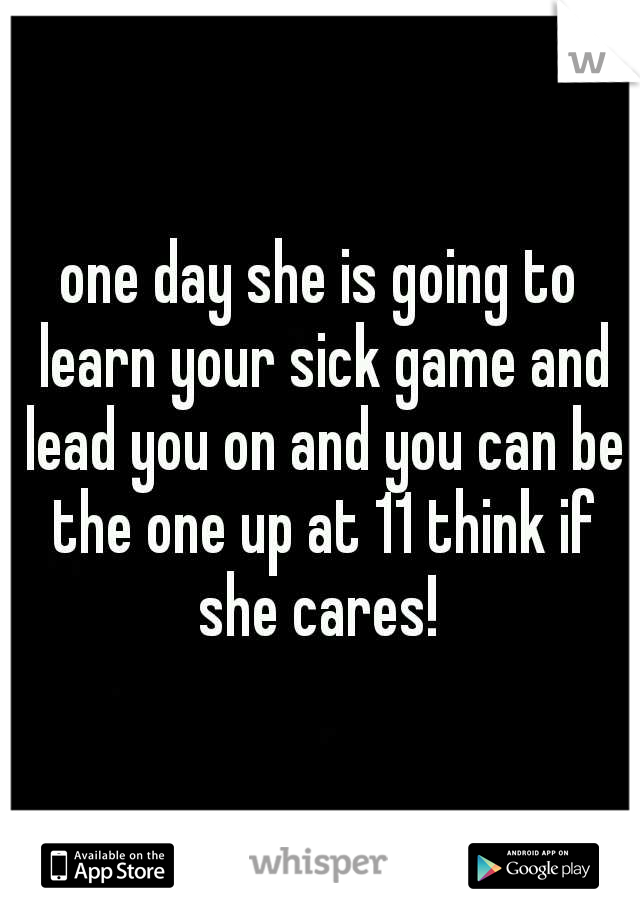 one day she is going to learn your sick game and lead you on and you can be the one up at 11 think if she cares! 