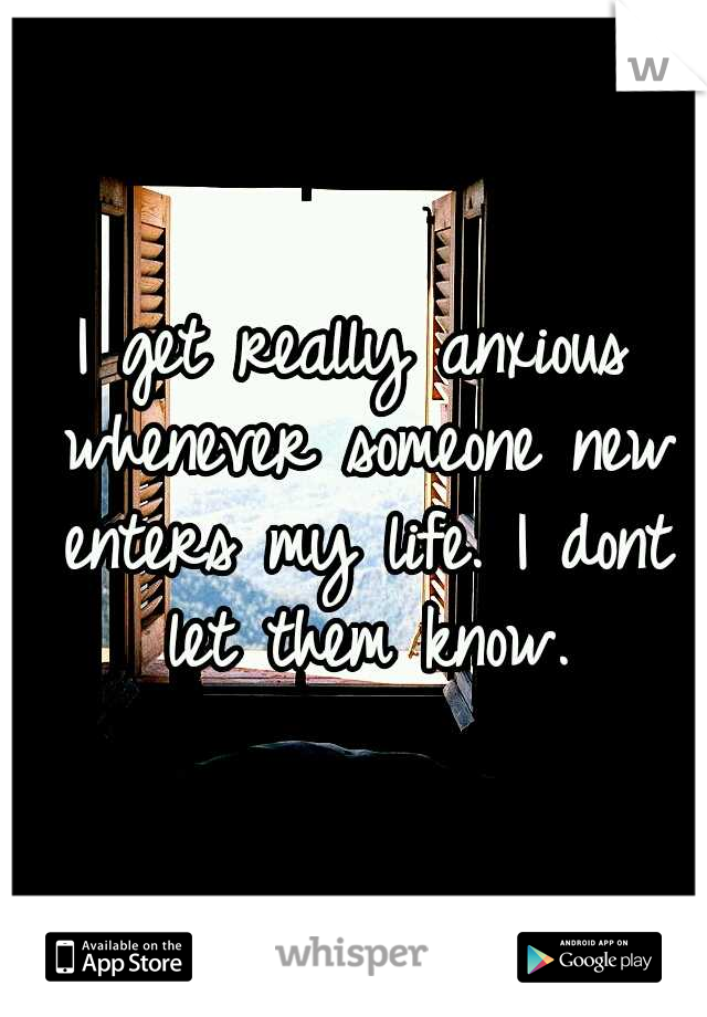 I get really anxious whenever someone new enters my life. I dont let them know.