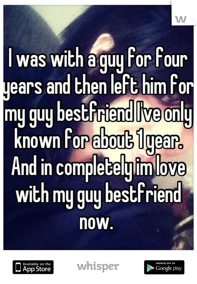 I was with a guy for four years and then left him for my guy bestfriend I've only known for about 1 year. And in completely im love with my guy bestfriend now. 