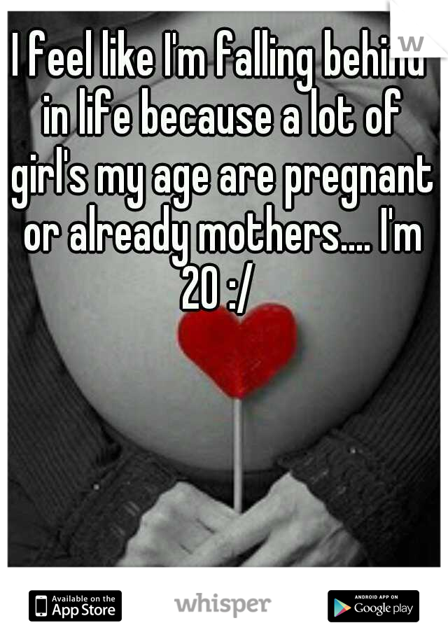 I feel like I'm falling behind in life because a lot of girl's my age are pregnant or already mothers.... I'm 20 :/ 