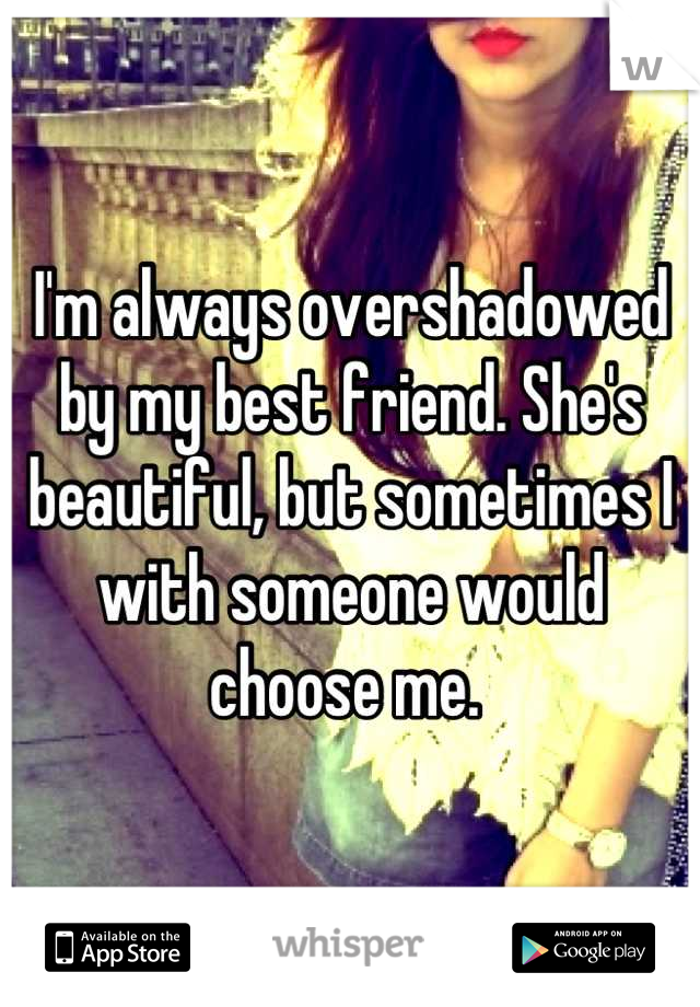 I'm always overshadowed by my best friend. She's beautiful, but sometimes I with someone would choose me. 