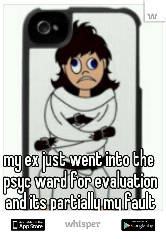 my ex just went into the psyc ward for evaluation and its partially my fault