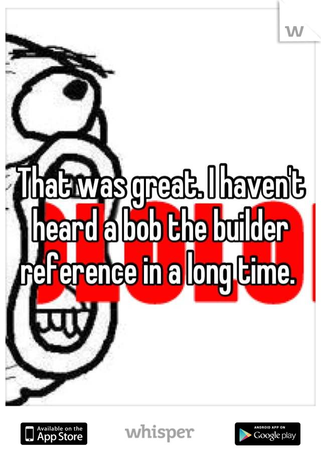 That was great. I haven't heard a bob the builder reference in a long time. 
