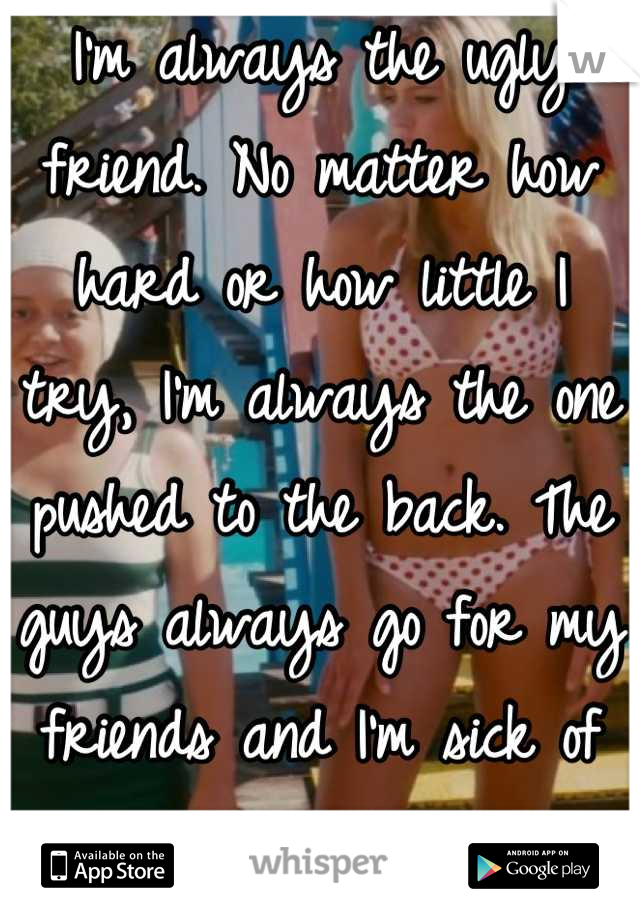 I'm always the ugly friend. No matter how hard or how little I try, I'm always the one pushed to the back. The guys always go for my friends and I'm sick of it. 