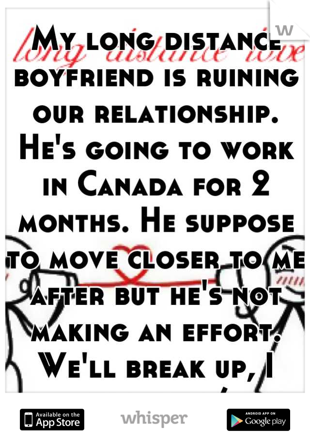 My long distance boyfriend is ruining our relationship. He's going to work in Canada for 2 months. He suppose to move closer to me after but he's not making an effort. We'll break up, I know it :/