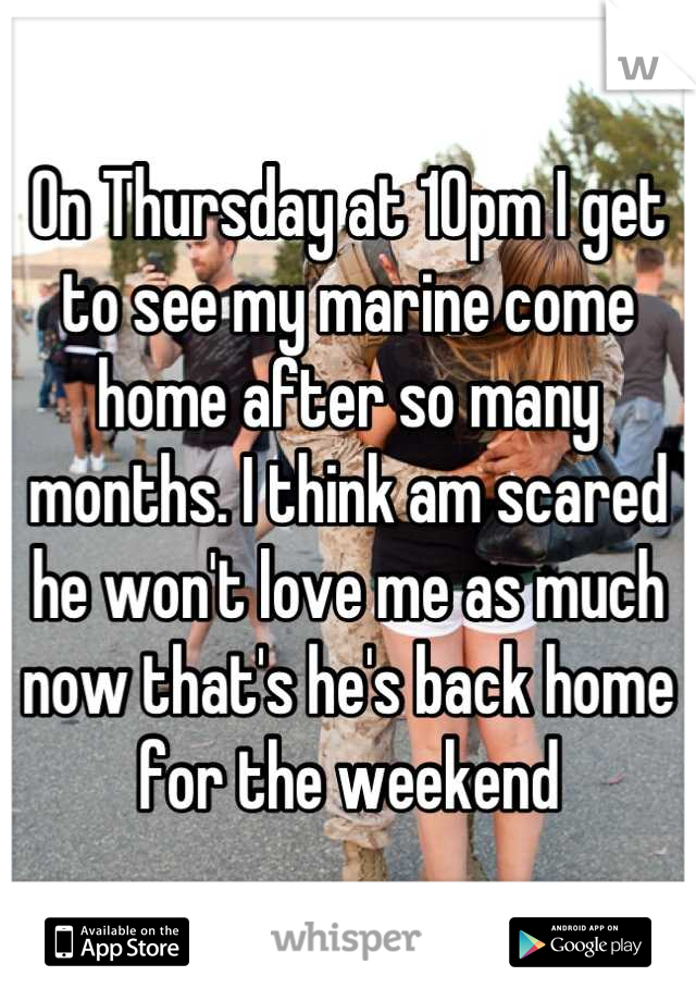 On Thursday at 10pm I get to see my marine come home after so many months. I think am scared he won't love me as much now that's he's back home for the weekend