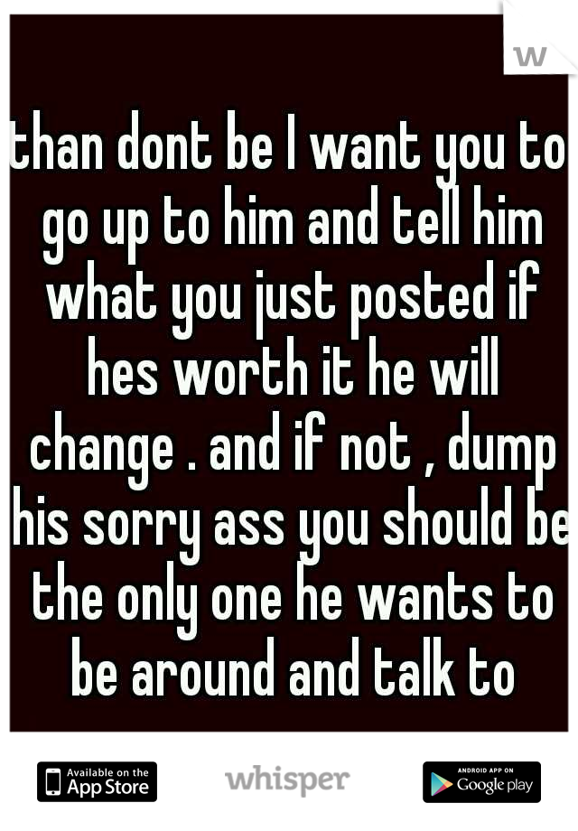 than dont be I want you to go up to him and tell him what you just posted if hes worth it he will change . and if not , dump his sorry ass you should be the only one he wants to be around and talk to