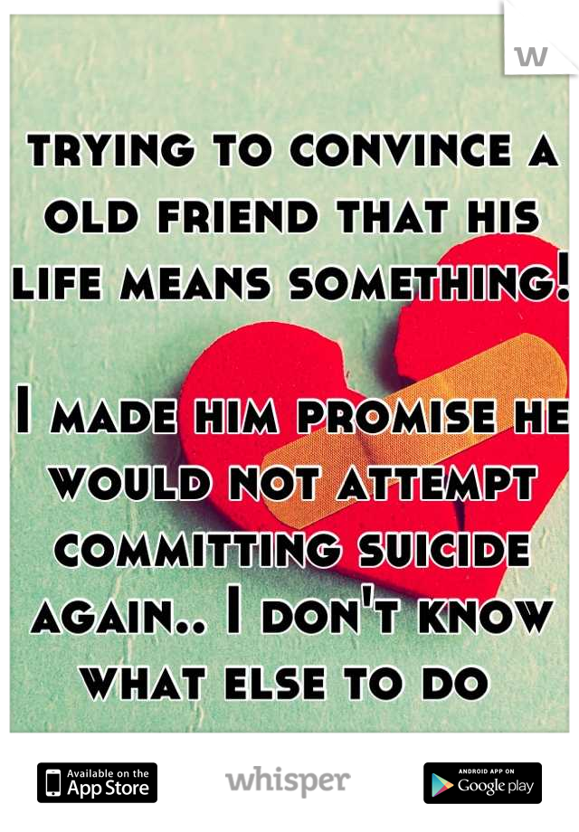 trying to convince a old friend that his life means something! 

I made him promise he would not attempt committing suicide again.. I don't know what else to do 