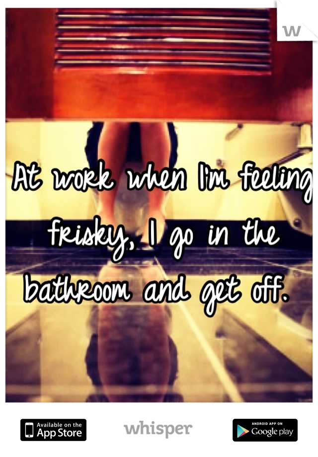 At work when I'm feeling frisky, I go in the bathroom and get off. 