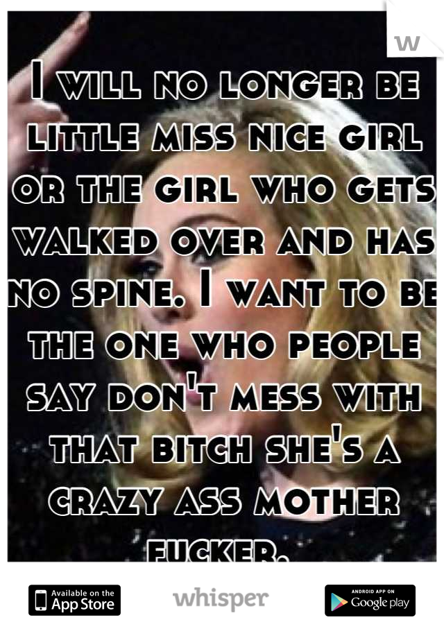 I will no longer be little miss nice girl or the girl who gets walked over and has no spine. I want to be the one who people say don't mess with that bitch she's a crazy ass mother fucker. 