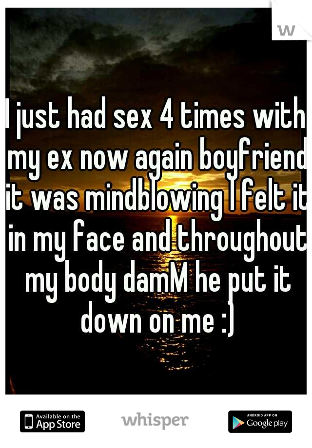 I just had sex 4 times with my ex now again boyfriend it was mindblowing I felt it in my face and throughout my body damM he put it down on me :)