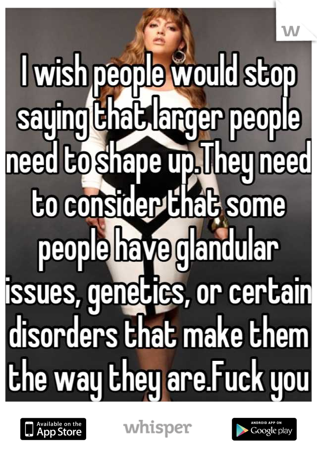 I wish people would stop saying that larger people need to shape up.They need to consider that some people have glandular issues, genetics, or certain disorders that make them the way they are.Fuck you