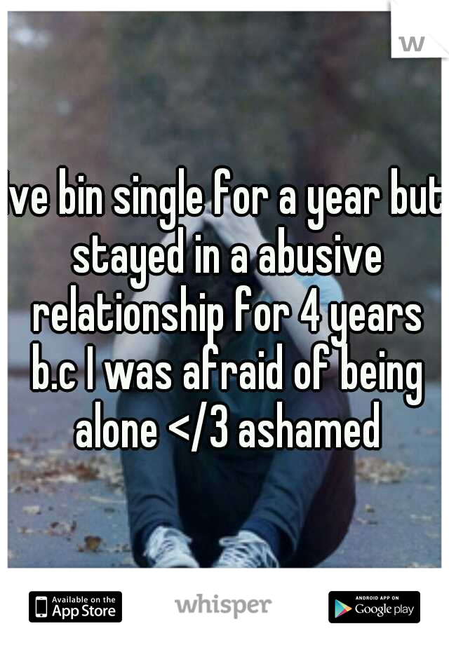 Ive bin single for a year but stayed in a abusive relationship for 4 years b.c I was afraid of being alone </3 ashamed