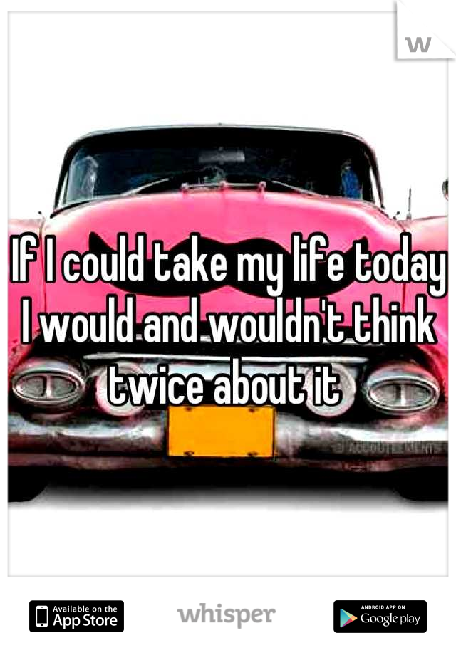 If I could take my life today I would and wouldn't think twice about it 