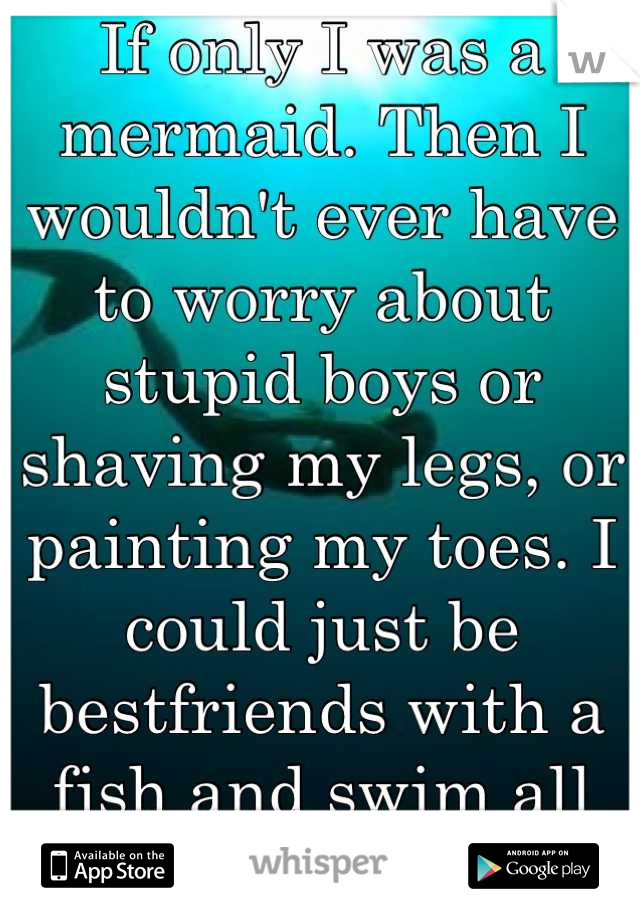 If only I was a mermaid. Then I wouldn't ever have to worry about stupid boys or shaving my legs, or painting my toes. I could just be bestfriends with a fish and swim all day
