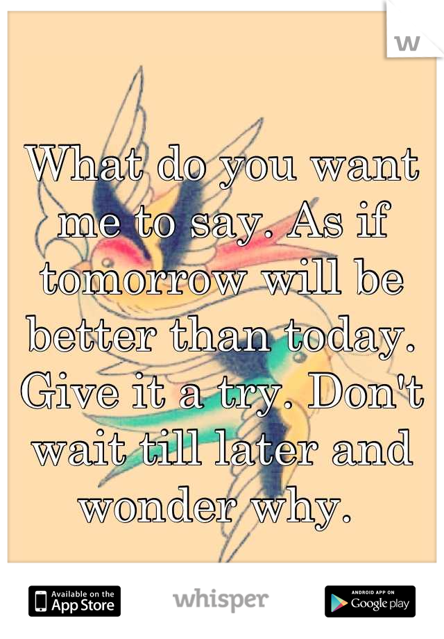 What do you want me to say. As if tomorrow will be better than today. Give it a try. Don't wait till later and wonder why. 