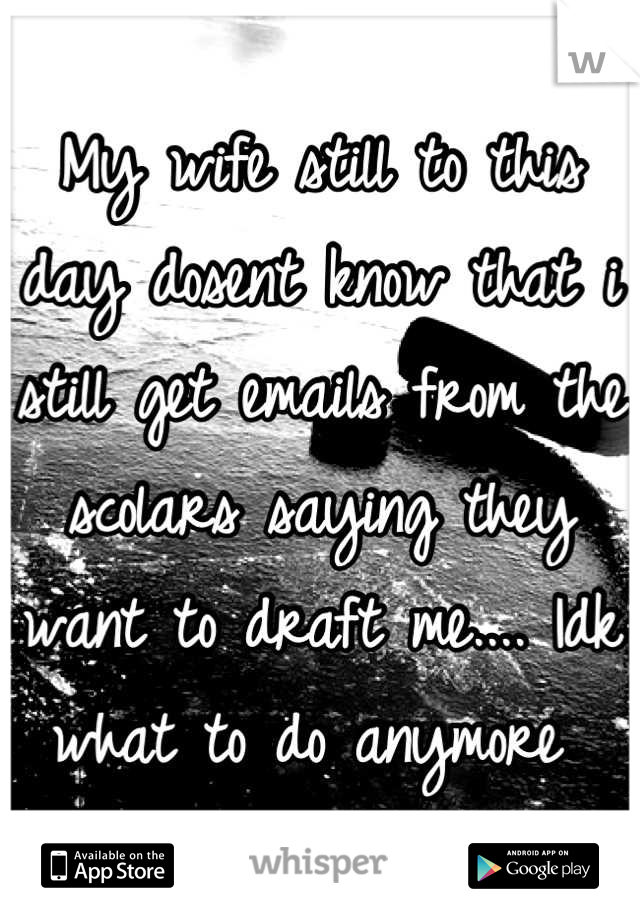 My wife still to this day dosent know that i still get emails from the scolars saying they want to draft me.... Idk what to do anymore 