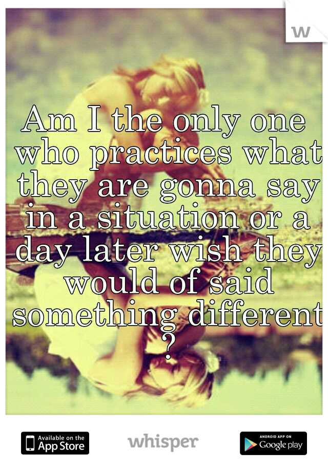 Am I the only one who practices what they are gonna say in a situation or a day later wish they would of said something different ?