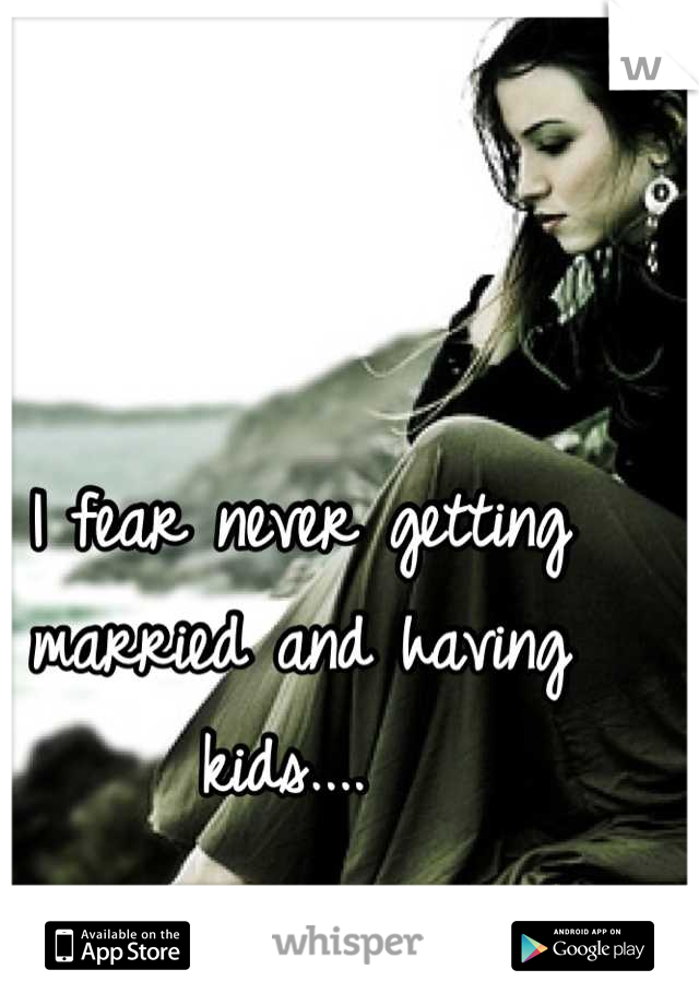 I fear never getting married and having kids.... 