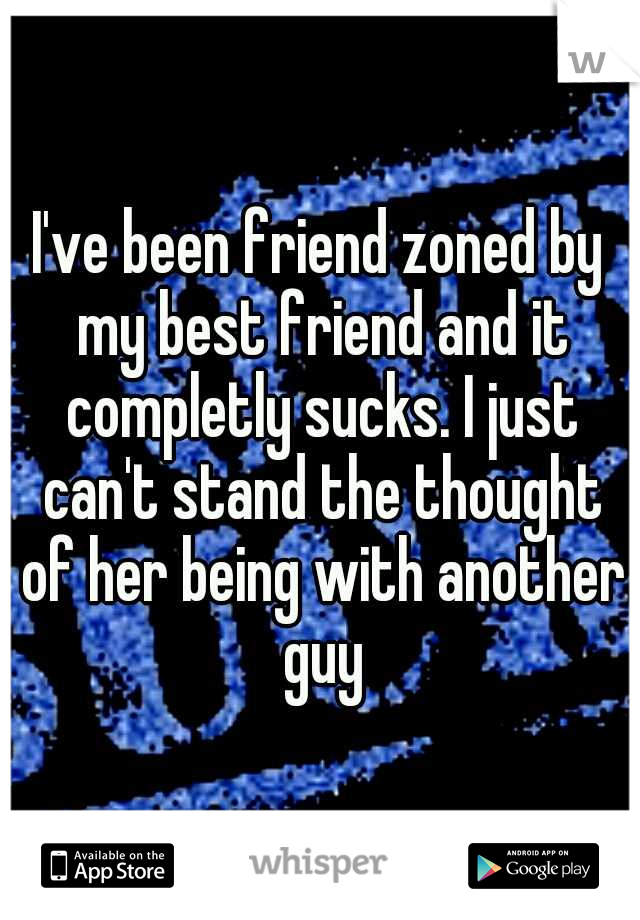 I've been friend zoned by my best friend and it completly sucks. I just can't stand the thought of her being with another guy