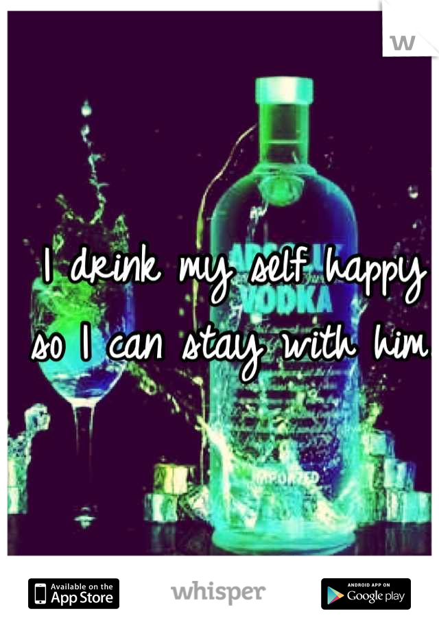 I drink my self happy so I can stay with him.