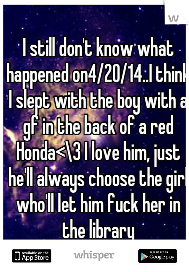 I still don't know what happened on4/20/14..I think I slept with the boy with a gf in the back of a red Honda<\3 I love him, just he'll always choose the girl who'll let him fuck her in the library