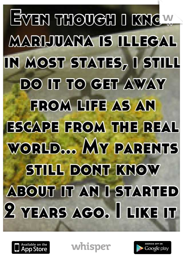 Even though i know marijuana is illegal in most states, i still do it to get away from life as an escape from the real world... My parents still dont know about it an i started 2 years ago. I like it 