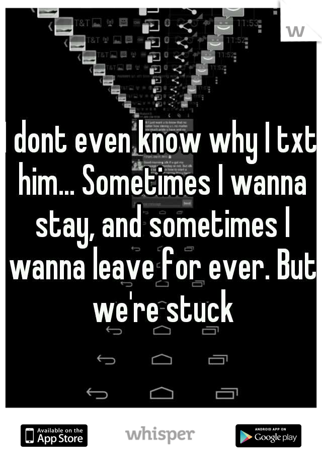 I dont even know why I txt him... Sometimes I wanna stay, and sometimes I wanna leave for ever. But we're stuck