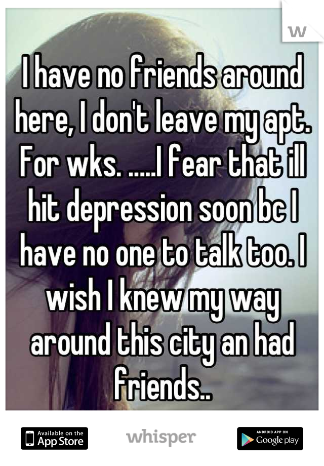 I have no friends around here, I don't leave my apt. For wks. .....I fear that ill hit depression soon bc I have no one to talk too. I wish I knew my way around this city an had friends..