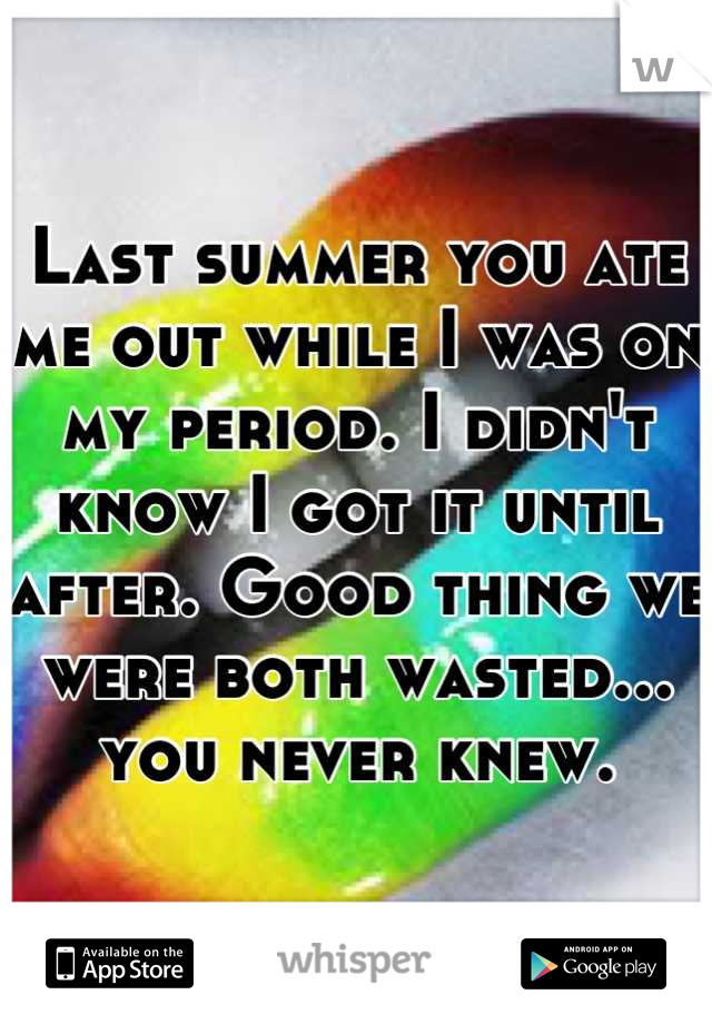 Last summer you ate me out while I was on my period. I didn't know I got it until after. Good thing we were both wasted... you never knew.